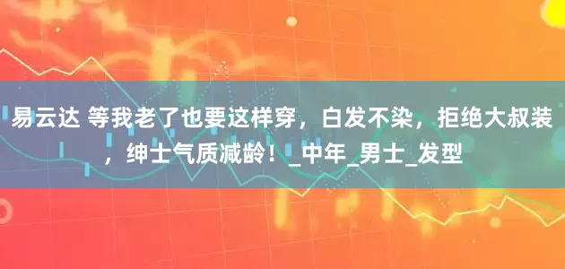 易云达 等我老了也要这样穿，白发不染，拒绝大叔装，绅士气质减龄！_中年_男士_发型