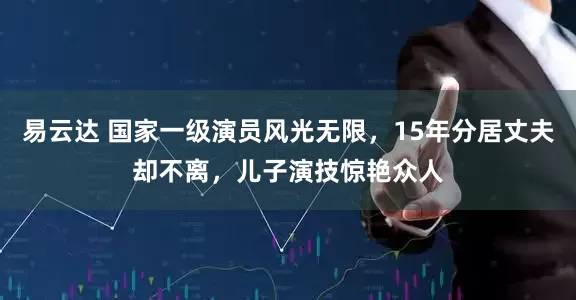 易云达 国家一级演员风光无限，15年分居丈夫却不离，儿子演技惊艳众人