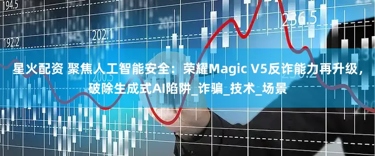星火配资 聚焦人工智能安全：荣耀Magic V5反诈能力再升级，破除生成式AI陷阱_诈骗_技术_场景