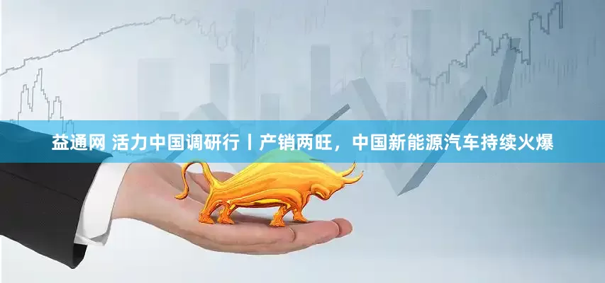 益通网 活力中国调研行丨产销两旺，中国新能源汽车持续火爆
