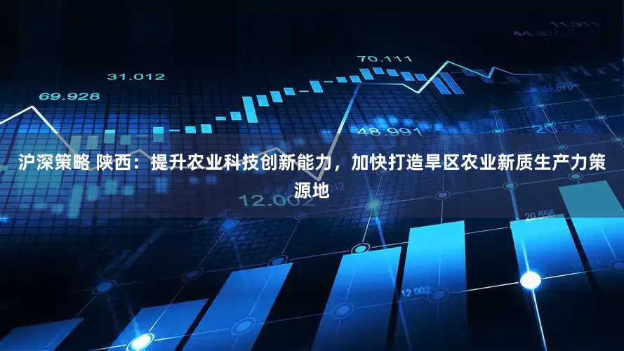 沪深策略 陕西：提升农业科技创新能力，加快打造旱区农业新质生产力策源地